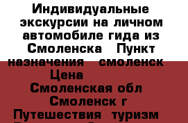 Индивидуальные экскурсии на личном автомобиле гида из Смоленска › Пункт назначения ­ смоленск › Цена ­ 2 000 - Смоленская обл., Смоленск г. Путешествия, туризм » Россия   . Смоленская обл.